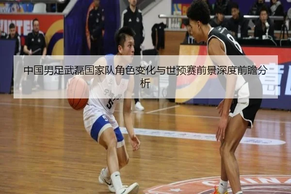 中国男足武磊国家队角色变化与世预赛前景深度前瞻分析