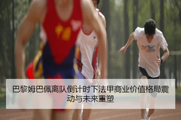 巴黎姆巴佩离队倒计时下法甲商业价值格局震动与未来重塑