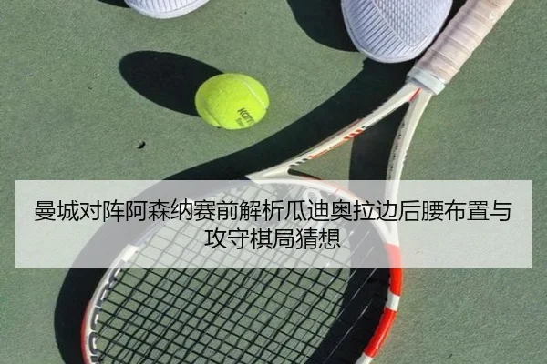 曼城对阵阿森纳赛前解析瓜迪奥拉边后腰布置与攻守棋局猜想