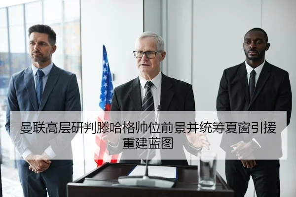 曼联高层研判滕哈格帅位前景并统筹夏窗引援重建蓝图