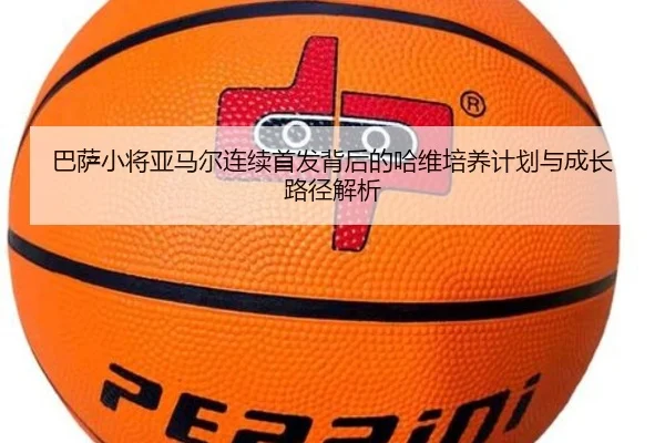 巴萨小将亚马尔连续首发背后的哈维培养计划与成长路径解析