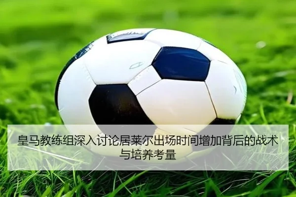 皇马教练组深入讨论居莱尔出场时间增加背后的战术与培养考量