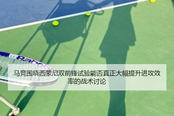 马竞围绕西蒙尼双前锋试验能否真正大幅提升进攻效率的战术讨论