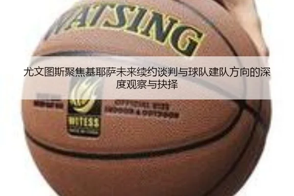 尤文图斯聚焦基耶萨未来续约谈判与球队建队方向的深度观察与抉择