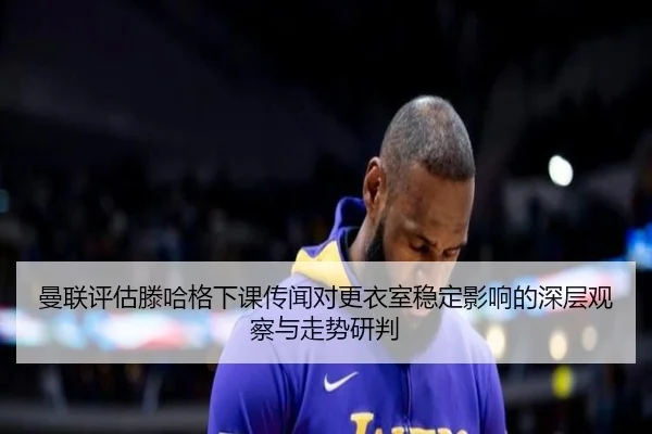 曼联评估滕哈格下课传闻对更衣室稳定影响的深层观察与走势研判